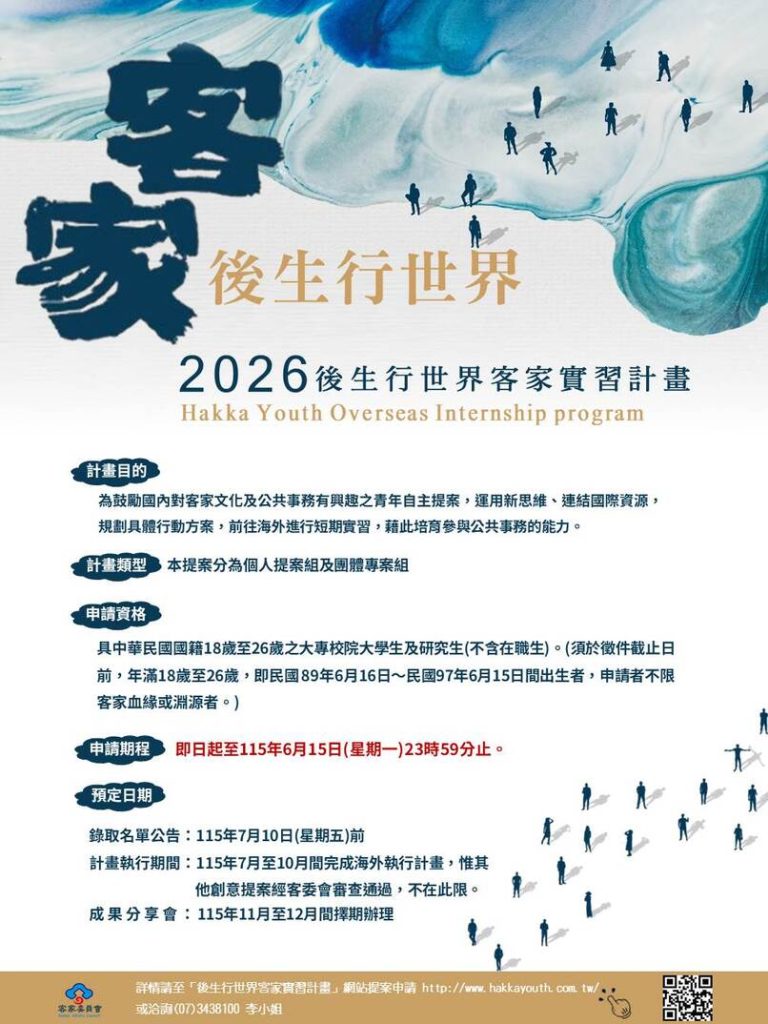 標題與視覺文字
大型書法字: 客家後生行世界
視覺元素: 海報右側附有一個 QR Code 供掃描。背景為藍綠色與白色交織的水墨/暈染風格,並有數個前行的人影剪影點綴其中。
計畫名稱: 2026後生行世界客家實習計畫 (Hakka Youth Overseas Internship program)
計畫目的
為鼓勵國內對客家文化及公共事務有興趣之青年自主提案,運用新思維、連結國際資源,規劃具體行動方案,前往海外進行短期實習,藉此培育參與公共事務的能力。
計畫類型
本提案分為個人提案組及團體專案組。
申請資格
具中華民國國籍18歲至26歲之大專院校大學生及研究生(不含在職生)。
備註: 須於徵件截止日前,年滿18歲至26歲,即民國89年6月16日~民國97年6月15日間出生者。申請者不限客家血緣或淵源者。
申請期程
即日起至115年(2026年)6月15日(星期一)23時59分止。
預定日期
錄取名單公告: 115年7月10日(星期五)前。
計畫執行期間: 115年7月至10月間完成海外執行計畫,惟其他創意提案經客委會審查通過,不在此限。
成果分享會: 115年11月至12月間擇期辦理。
聯絡與相關資訊
主辦單位: 客家委員會 (Hakka Affairs Council)
詳情請至: 「後生行世界客家實習計畫」網站提案申請 http://www.hakkayouth.com.tw/
洽詢電話: (07)3438100 李小姐