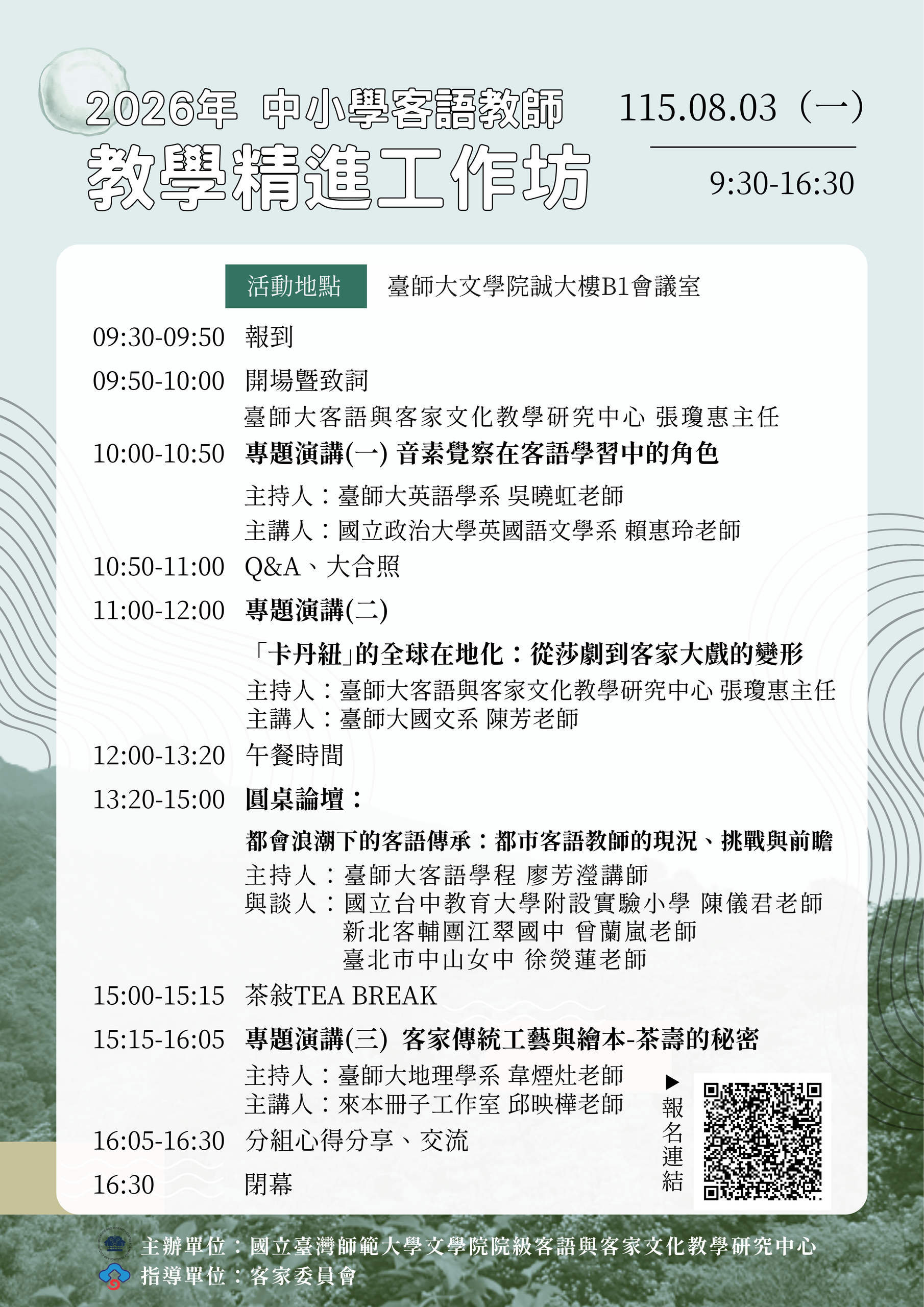 活動名稱：2026年中學校客語教師教學精進工作坊
時間：民國 115 年 8 月 3 日（星期一）09:30 - 16:30
地點：國立臺灣師範大學文學院誠大樓 B1 會議室

活動議程：

09:30-09:50 報到
09:50-10:00 開場暨致詞（臺師大客語與客家文化教學研究中心 張瓊惠主任）
10:00-10:50 專題演講（一）：音素覺察在客語學習中的角色（主持人：臺師大英語學系 吳曉虹老師 / 主講人：國立政治大學英國語文學系 賴惠玲老師）
10:50-11:00 Q&A、大合照
11:00-12:00 專題演講（二）：「卡丹紐」的全球在地化：從莎劇到客家大戲的變形（主持人：臺師大客語與客家文化教學研究中心 張瓊惠主任 / 主講人：臺師大國文系 陳芳老師）
12:00-13:20 午餐時間
13:20-15:00 圓桌論壇：都會浪潮下的客語傳承：都市客語教師的現況、挑戰與前瞻（主持人：臺師大客語學程 廖芳瀅講師 / 與談人：國立台中教育大學附設實驗小學 陳儀君老師、新北客輔團江翠國中 曾蘭嵐老師、臺北市中山女中 徐熒蓮老師）
15:00-15:15 茶敘 TEA BREAK
15:15-16:05 專題演講（三）：客家傳統工藝與繪本-茶壽的秘密（主持人：臺師大地學系 韋煙灶老師 / 主講人：來本冊子工作室 邱映樺老師）
16:05-16:30 分組心得分享、交流
16:30 閉幕

主辦與指導單位：
指導單位：客家委員會
主辦單位：國立臺灣師範大學文學院院級客語與客家文化教學研究中心

海報右下角附有報名連結 QR Code。