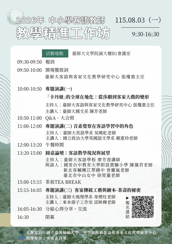 工作坊海報,內含活動流程。內容如下:
09:30-09:50 報到
09:50-10:00 開場暨致詞
臺師大客語與客家文化教學研究中心 張瓊惠主任
10:00-10:50 專題演講(一)
「卡丹妞」的全球在地化:從莎劇到客家大戲的變形
主持人:臺師大客語與客家文化教學研究中心 張瓊惠主任
主講人:臺師大國文系 陳芳老師
10:50-11:00 Q&A、大合照
11:00-12:00 專題演講(二) 音素覺察在客語學習中的角色
主持人:臺師大英語學系 吳曉虹老師
主講人:國立政治大學英國語文學系 賴惠玲老師
12:00-13:20 午餐時間
13:20-15:00 圓桌論壇:客語教學現況與展望
主持人:臺師大客語學程 廖芳瀅講師
與談人:國里台中教育大學附設實驗小學 陳儀君老師
新北客輔團江翠國中 曾蘭嵐老師
臺北市中山女中 徐熒蓮老師
15:00-15:15 茶敘TEA BREAK
15:15-16:05 專題演講(三) 客家傳統工藝與繪本-茶壽的秘密
主持人:臺師大地理學系 韋煙灶老師
主講人:來本冊子工作室 邱映樺老師
16:05-16:30 分組心得分享、交流
16:30 閉幕