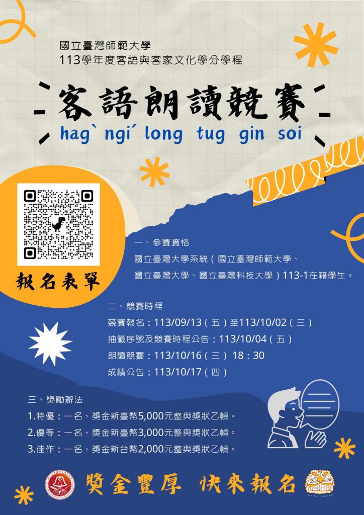 一、競賽目的
（一）藉由客語朗讀競賽，培養學生口語表達能力，精進客語知能。
（二）本競賽結合客語與客家文化學程，鼓勵學生活用客語，並提升客語學習動機與成效。

二、參賽資格
國立臺灣大學系統（國立臺灣師範大學、國立臺灣大學、國立臺灣科技大學）113學年度第一學期在籍學生

三、競賽時程
報名期間：113年9月13日（五）至 10月2日（三）
朗讀篇目公告：113年9月13日（五）
抽籤序號與競賽時程公告：113年10月4日（五）
朗讀競賽：113年10月16日（三）18:30
成績公告：113年10月17日（四）

四、競賽地點
國立臺灣師範大學校本部教室（詳細地點將另行公告）

五、獎勵辦法
一、 特優：一名，獎金新臺幣 5,000 元整與獎狀乙幀。
二、 優等：一名，獎金新臺幣 3,000 元整與獎狀乙幀。
三、 佳作：一名，獎金新台幣 2,000 元整與獎狀乙幀。
(註：報名並出席參與競賽，即頒發參賽證明乙禎；成績未達標準得從缺或不足額錄取。）

六、報名方式
於報名期間填寫 Google 表單，並上傳相關附件。
主辦單位進行資格審查後，將於三日內寄送報名成功確認信。

七、聯絡窗口
國立臺灣師範大學文學院客語與客家文化學分學程 林助理
聯絡電話：02-7749-1608
電子信箱：ntnuhakkacenter@gmail.com